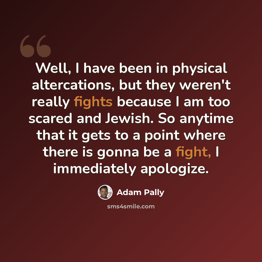 “Well, I have been in physical altercations, but they weren't really fights because I am too scared and Jewish. So anytime that it gets to a point where there is gonna be a fight, I immediately apologize.” quote by Adam Pally