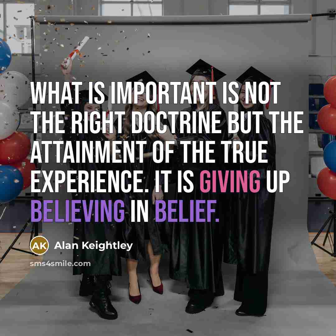 “What is important is not the right doctrine but the attainment of the true experience. It is giving up believing in belief.” quote by Alan Keightley