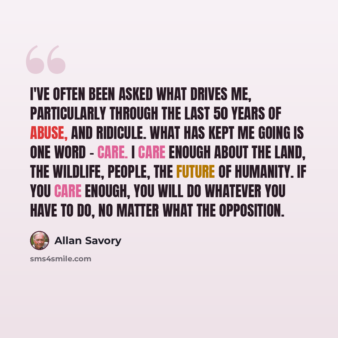 “I've often been asked what drives me, particularly through the last 50 years of abuse, and ridicule. What has kept me going is one word - care. I care enough about the land, the wildlife, people, the future of humanity. If you care enough, you will do whatever you have to do, no matter what the…” quote by Allan Savory