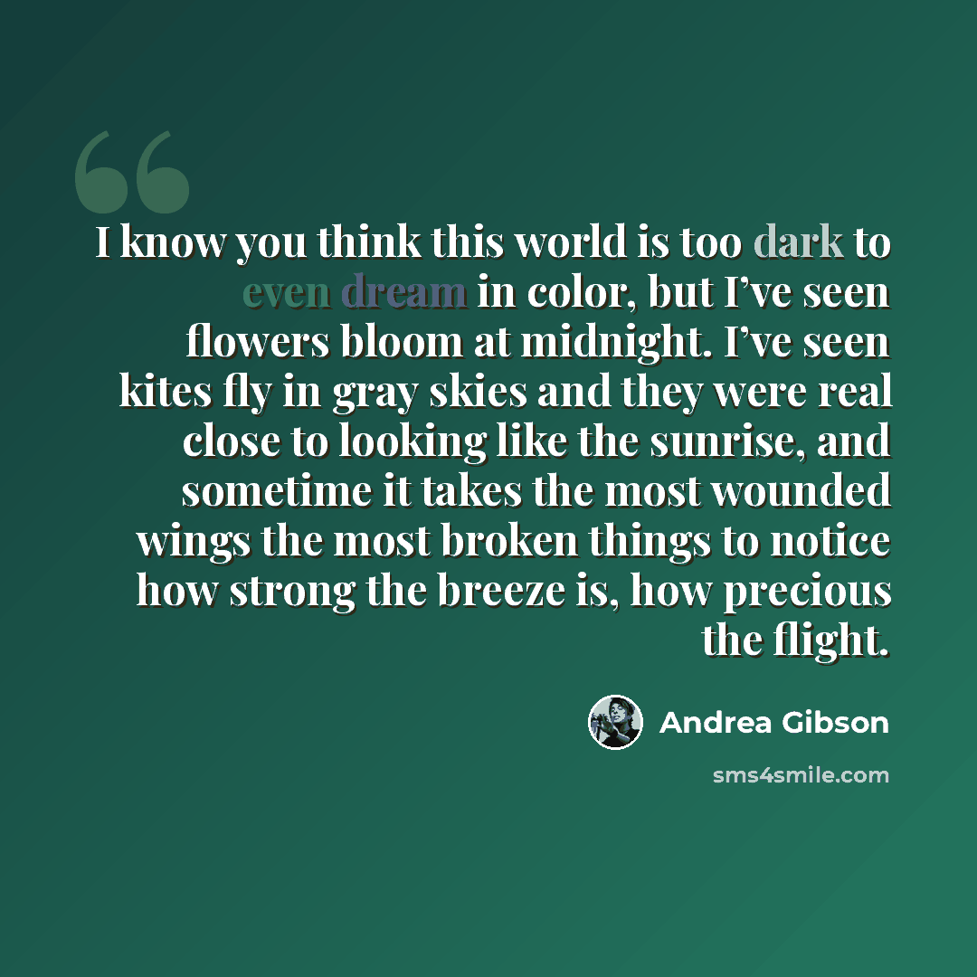 “I know you think this world is too dark to even dream in color, but I’ve seen flowers bloom at midnight. I’ve seen kites fly in gray skies and they were real close to looking like the sunrise, and sometime it takes the most wounded wings the most broken things to notice how strong the breeze is…” quote by Andrea Gibson