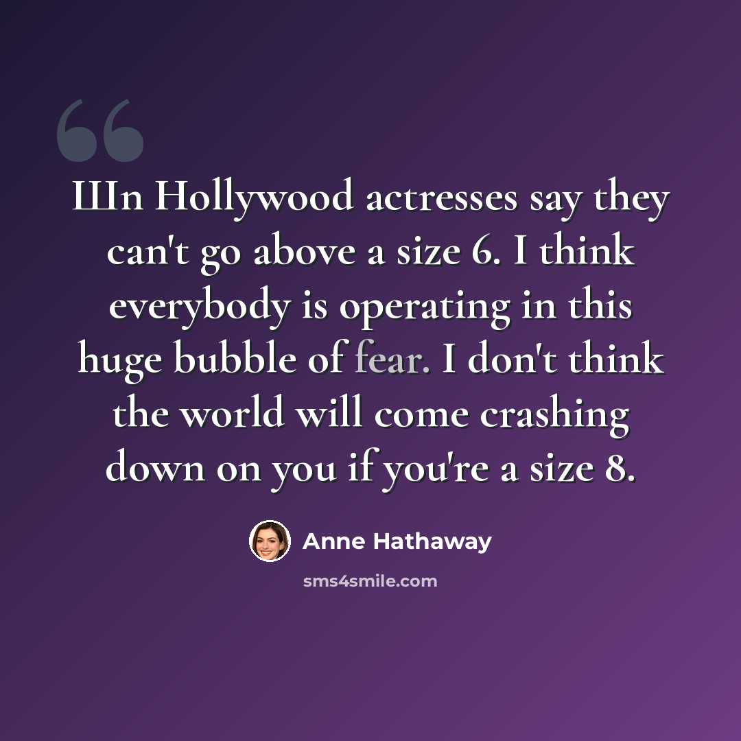 “Шn Hollywood actresses say they can't go above a size 6. I think everybody is operating in this huge bubble of fear. I don't think the world will come crashing down on you if you're a size 8.” quote by Anne Hathaway