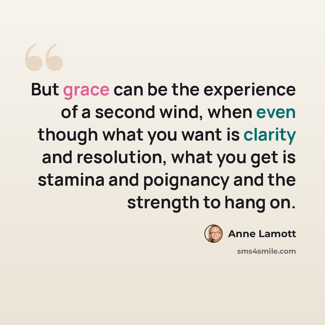 “But grace can be the experience of a second wind, when even though what you want is clarity and resolution, what you get is stamina and poignancy and the strength to hang on.” quote by Anne Lamott