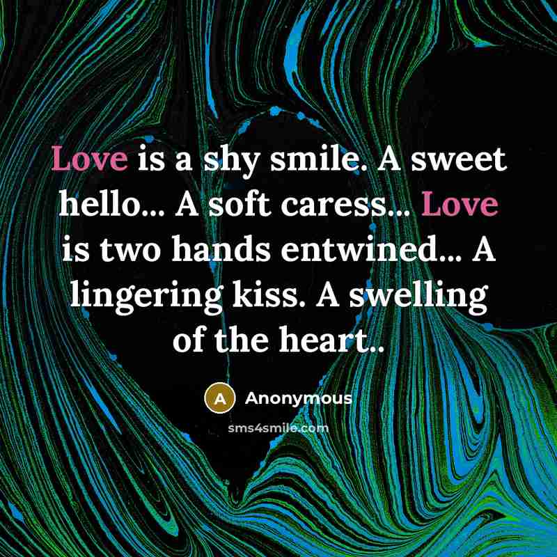 “Love is a shy smile. A sweet hello... A soft caress... Love is two hands entwined... A lingering kiss. A swelling of the heart..” quote by Anonymous