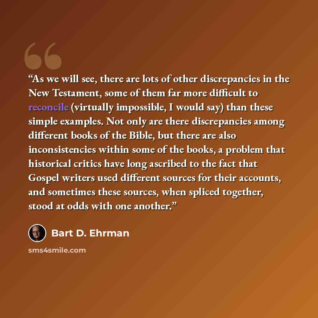 “As we will see, there are lots of other discrepancies in the New Testament, some of them far more difficult to reconcile (virtually impossible, I would say) than these simple examples. Not only are there discrepancies among different books of the Bible, but there are also inconsistencies within…” quote by Bart D. Ehrman