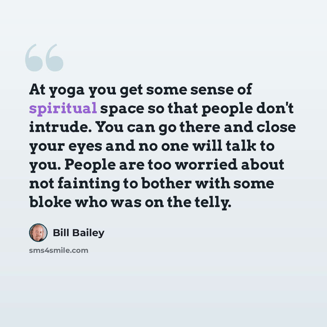 “At yoga you get some sense of spiritual space so that people don't intrude. You can go there and close your eyes and no one will talk to you. People are too worried about not fainting to bother with some bloke who was on the telly.” quote by Bill Bailey