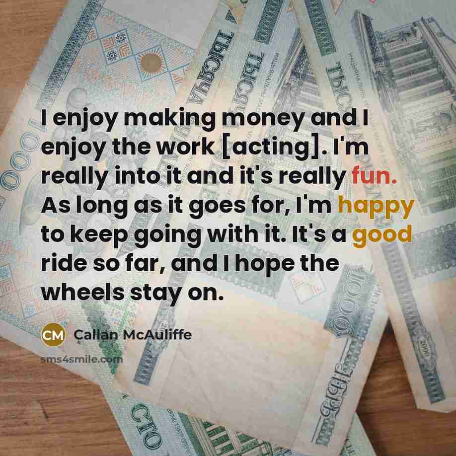 “I enjoy making money and I enjoy the work [acting]. I'm really into it and it's really fun. As long as it goes for, I'm happy to keep going with it. It's a good ride so far, and I hope the wheels stay on.” quote by Callan McAuliffe