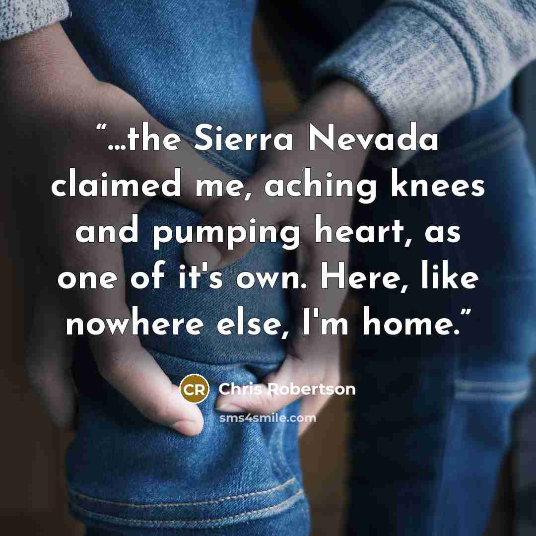 “...the Sierra Nevada claimed me, aching knees and pumping heart, as one of it's own. Here, like nowhere else, I'm home.” quote by Chris Robertson