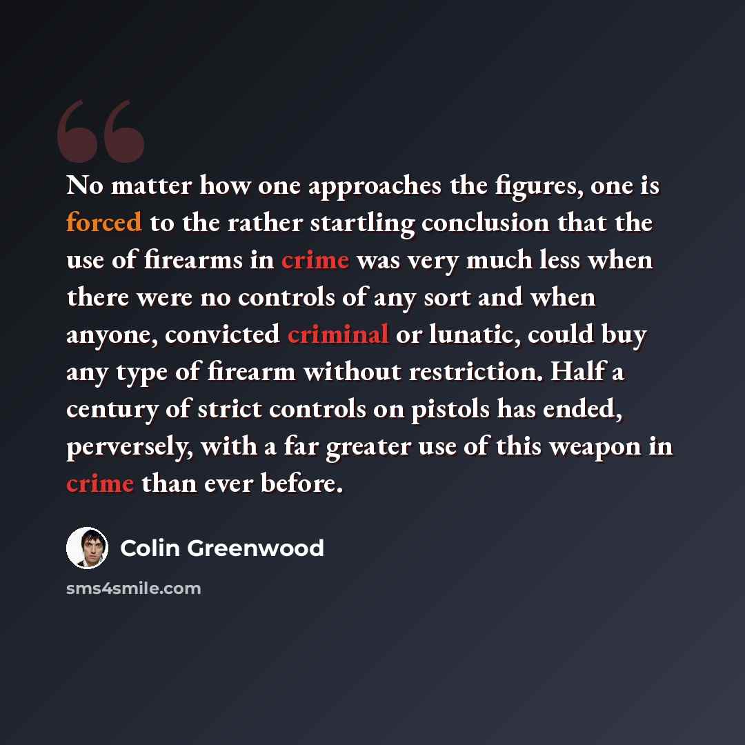 “No matter how one approaches the figures, one is forced to the rather startling conclusion that the use of firearms in crime was very much less when there were no controls of any sort and when anyone, convicted criminal or lunatic, could buy any type of firearm without restriction. Half a century…” quote by Colin Greenwood
