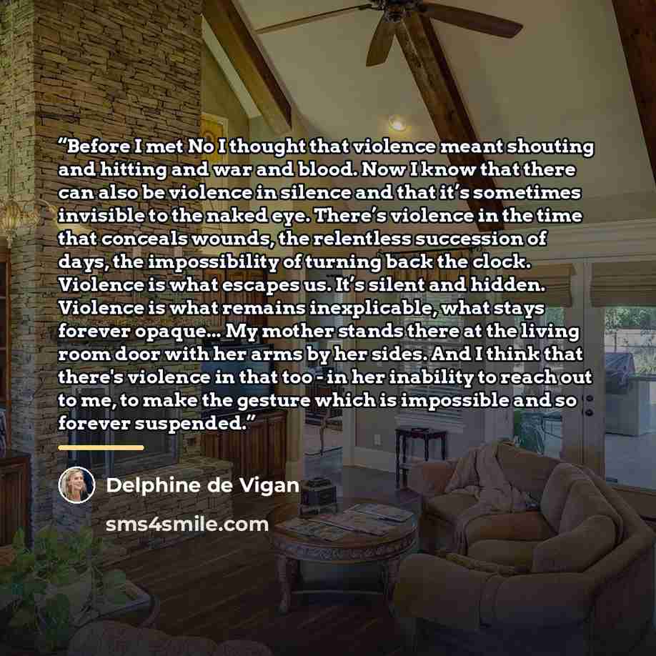 “Before I met No I thought that violence meant shouting and hitting and war and blood. Now I know that there can also be violence in silence and that it’s sometimes invisible to the naked eye. There’s violence in the time that conceals wounds, the relentless succession of days, the impossibility of…” quote by Delphine de Vigan