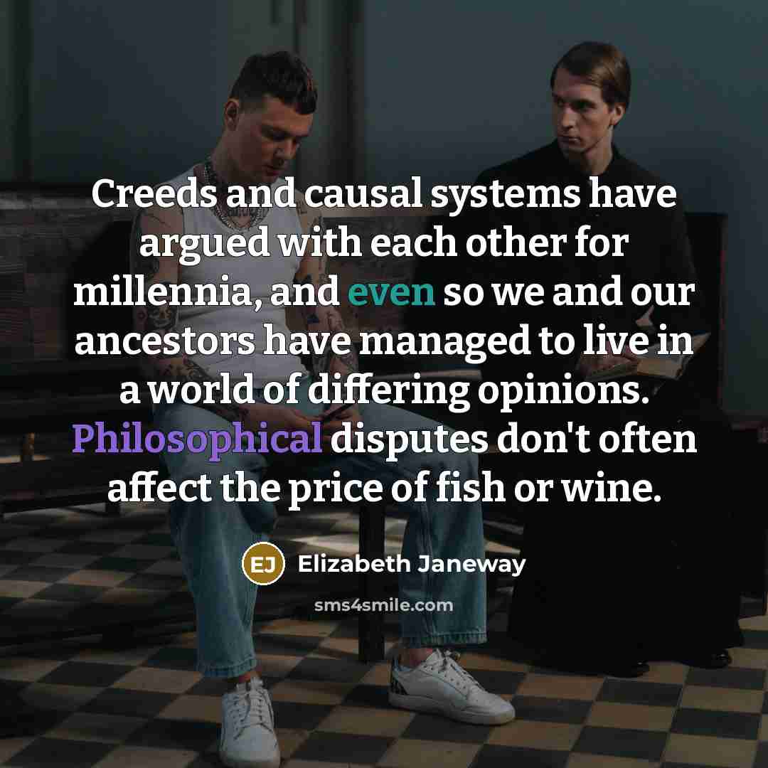 “Creeds and causal systems have argued with each other for millennia, and even so we and our ancestors have managed to live in a world of differing opinions. Philosophical disputes don't often affect the price of fish or wine.” quote by Elizabeth Janeway