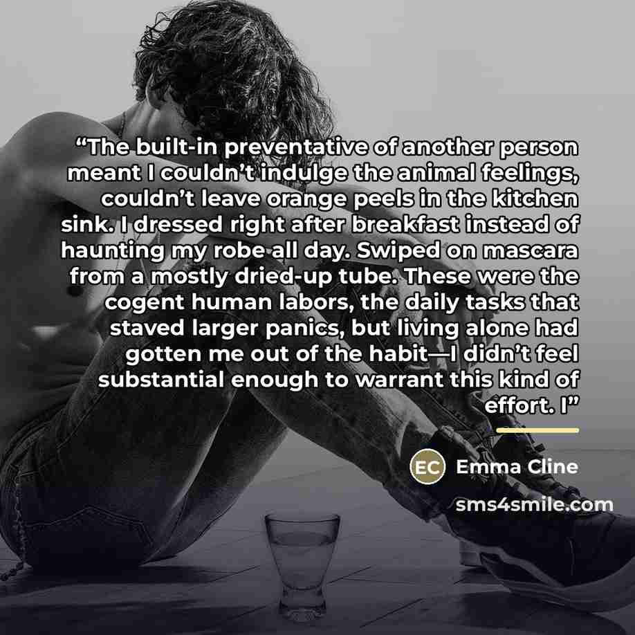 “The built-in preventative of another person meant I couldn’t indulge the animal feelings, couldn’t leave orange peels in the kitchen sink. I dressed right after breakfast instead of haunting my robe all day. Swiped on mascara from a mostly dried-up tube. These were the cogent human labors, the…” quote by Emma Cline