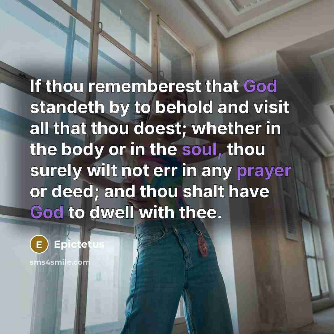 “If thou rememberest that God standeth by to behold and visit all that thou doest; whether in the body or in the soul, thou surely wilt not err in any prayer or deed; and thou shalt have God to dwell with thee.” quote by Epictetus