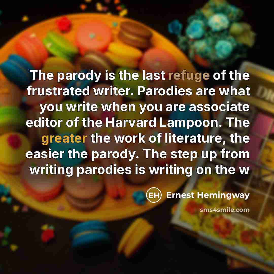 “The parody is the last refuge of the frustrated writer. Parodies are what you write when you are associate editor of the Harvard Lampoon. The greater the work of literature, the easier the parody. The step up from writing parodies is writing on the w” quote by Ernest Hemingway