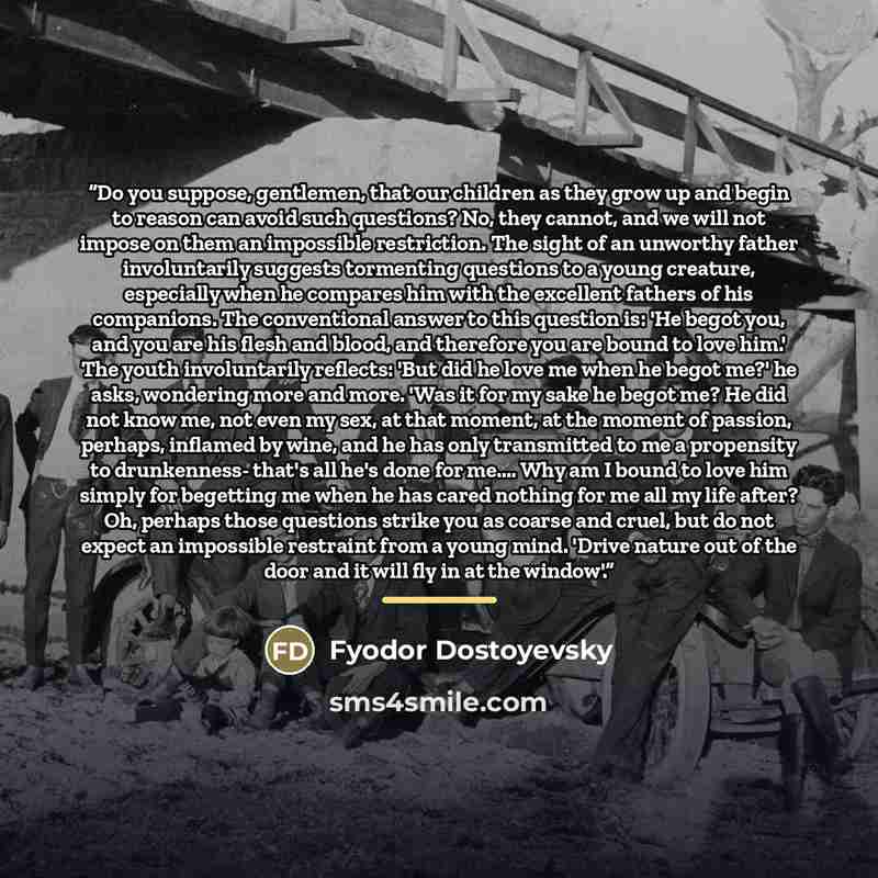 “Do you suppose, gentlemen, that our children as they grow up and begin to reason can avoid such questions? No, they cannot, and we will not impose on them an impossible restriction. The sight of an unworthy father involuntarily suggests tormenting questions to a young creature, especially when he…” quote by Fyodor Dostoyevsky
