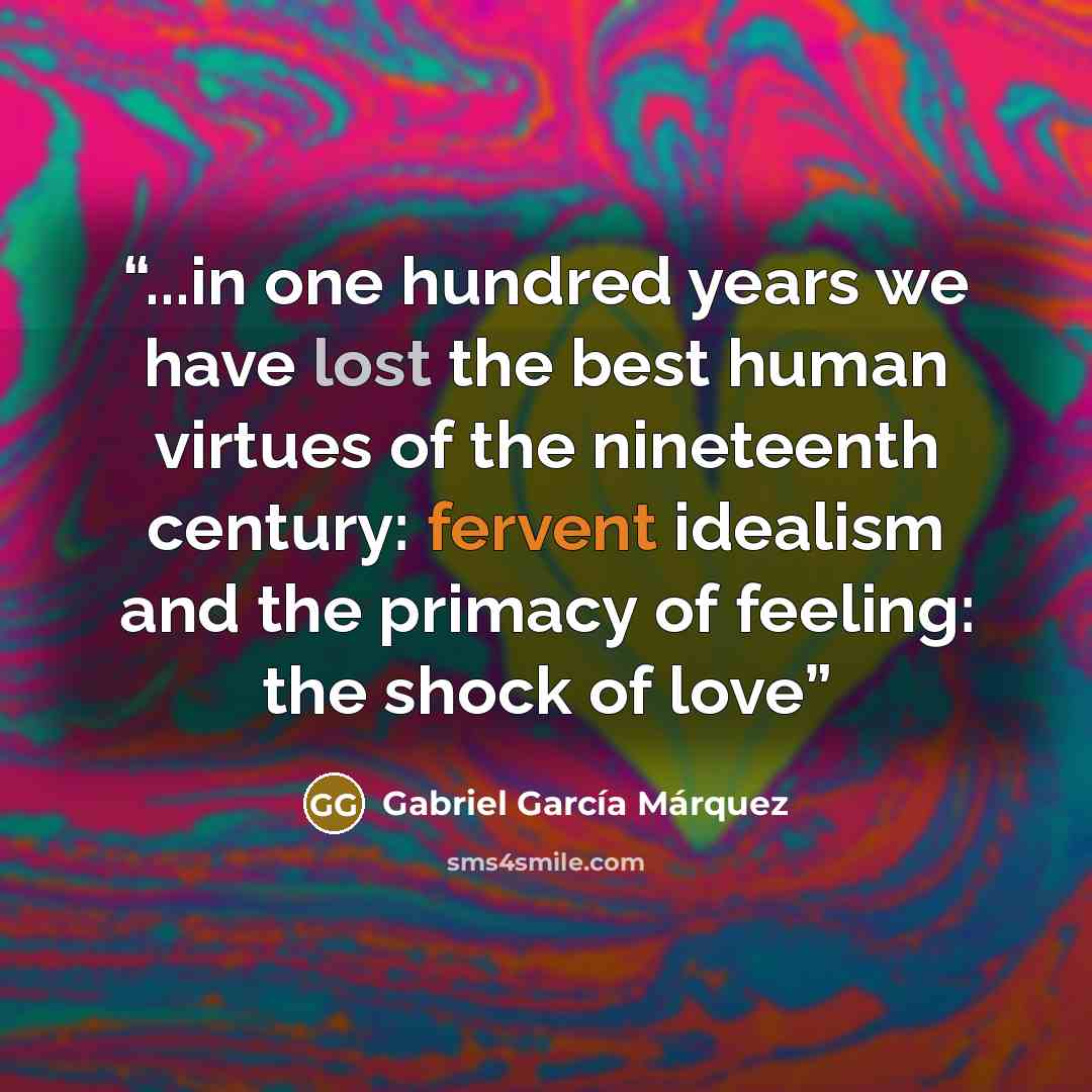 “...in one hundred years we have lost the best human virtues of the nineteenth century: fervent idealism and the primacy of feeling: the shock of love” quote by Gabriel García Márquez