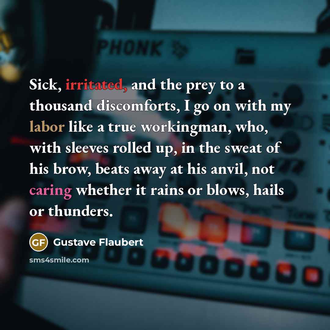 “Sick, irritated, and the prey to a thousand discomforts, I go on with my labor like a true workingman, who, with sleeves rolled up, in the sweat of his brow, beats away at his anvil, not caring whether it rains or blows, hails or thunders.” quote by Gustave Flaubert