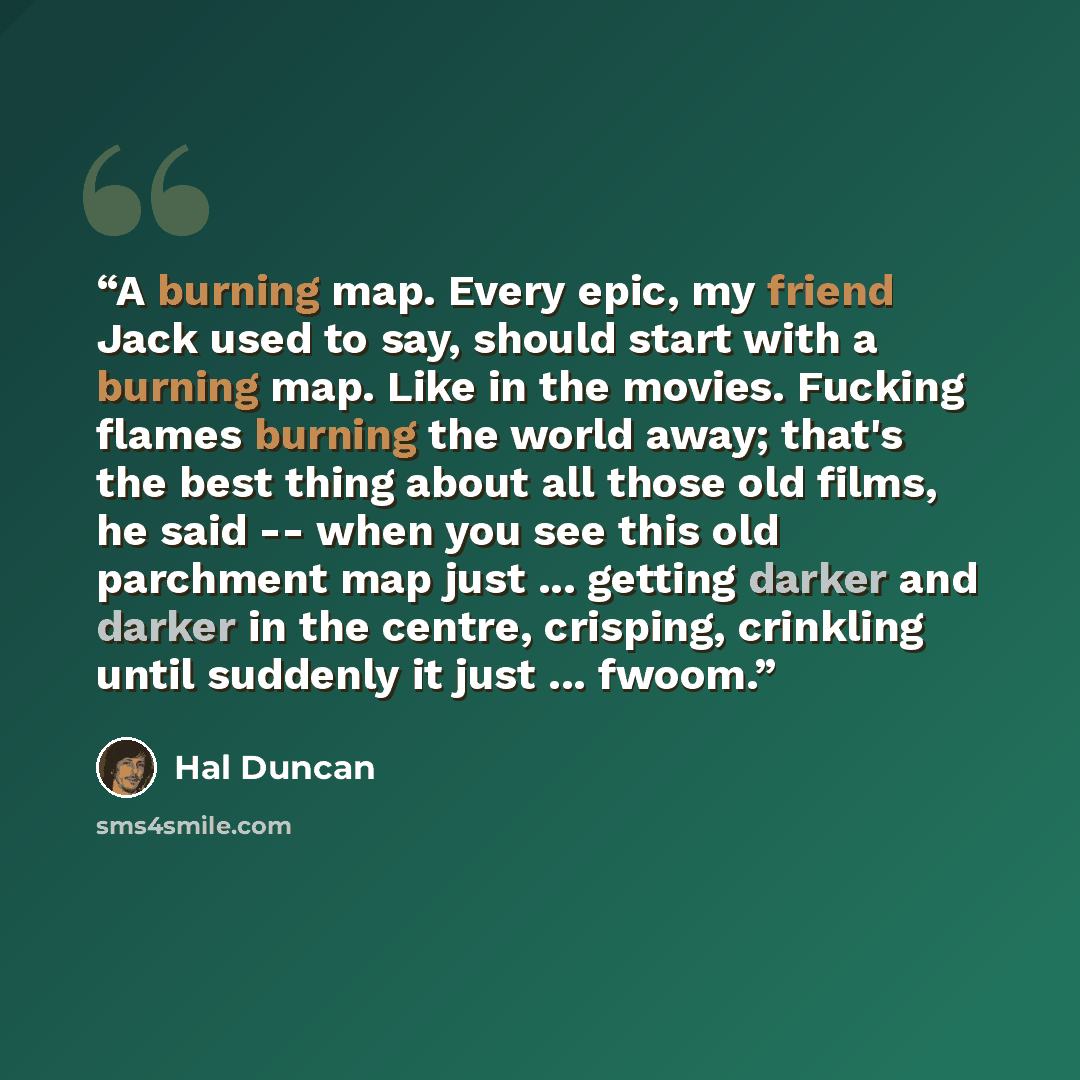 “A burning map. Every epic, my friend Jack used to say, should start with a burning map. Like in the movies. Fucking flames burning the world away; that's the best thing about all those old films, he said -- when you see this old parchment map just ... getting darker and darker in the centre…” quote by Hal Duncan