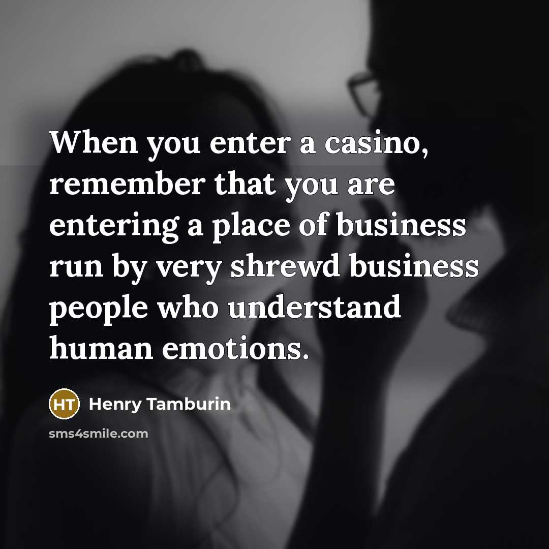“When you enter a casino, remember that you are entering a place of business run by very shrewd business people who understand human emotions.” quote by Henry Tamburin