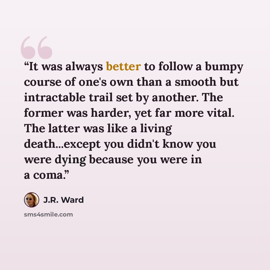 “It was always better to follow a bumpy course of one's own than a smooth but intractable trail set by another. The former was harder, yet far more vital. The latter was like a living death...except you didn't know you were dying because you were in a coma.” quote by J.R. Ward