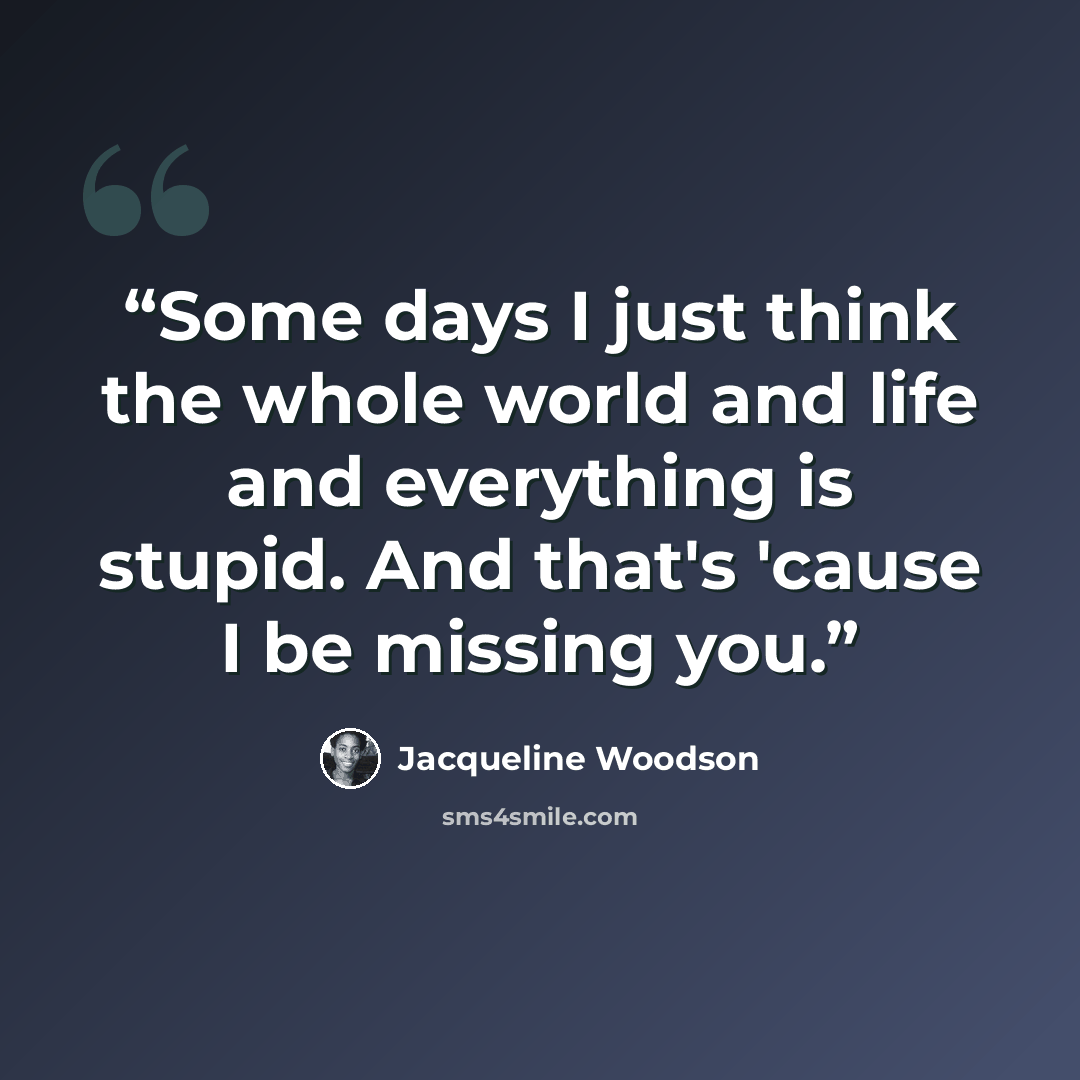 “Some days I just think the whole world and life and everything is stupid. And that's 'cause I be missing you.” quote by Jacqueline Woodson