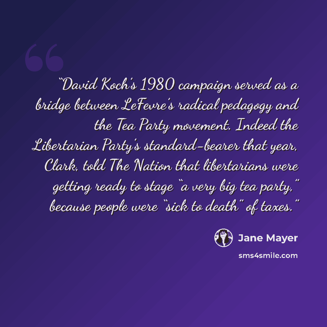 “David Koch’s 1980 campaign served as a bridge between LeFevre’s radical pedagogy and the Tea Party movement. Indeed the Libertarian Party’s standard-bearer that year, Clark, told The Nation that libertarians were getting ready to stage “a very big tea party,” because people were “sick to death” of…” quote by Jane Mayer