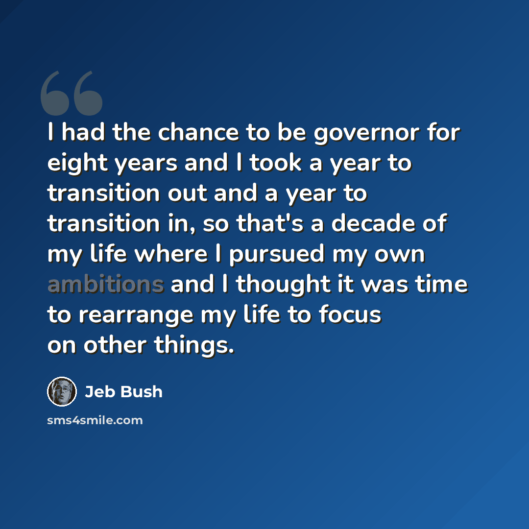 “I had the chance to be governor for eight years and I took a year to transition out and a year to transition in, so that's a decade of my life where I pursued my own ambitions and I thought it was time to rearrange my life to focus on other things.” quote by Jeb Bush