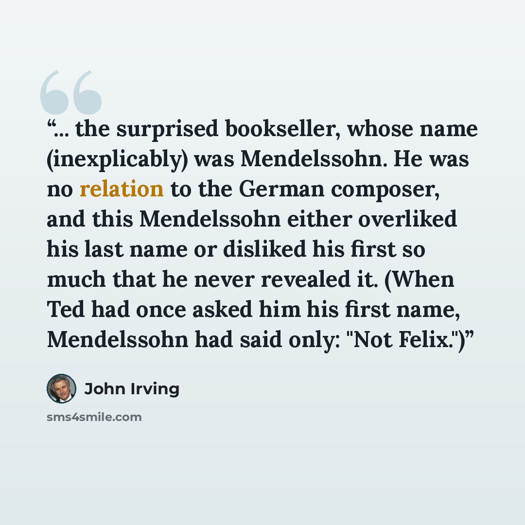 “... the surprised bookseller, whose name (inexplicably) was Mendelssohn. He was no relation to the German composer, and this Mendelssohn either overliked his last name or disliked his first so much that he never revealed it. (When Ted had once asked him his first name, Mendelssohn had said only…” quote by John Irving