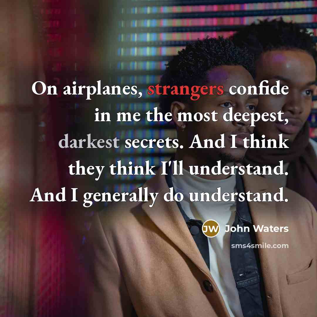 “On airplanes, strangers confide in me the most deepest, darkest secrets. And I think they think I'll understand. And I generally do understand.” quote by John Waters