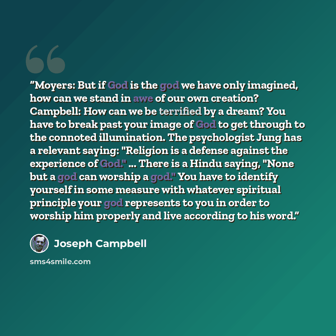 “Moyers: But if God is the god we have only imagined, how can we stand in awe of our own creation? Campbell: How can we be terrified by a dream? You have to break past your image of God to get through to the connoted illumination. The psychologist Jung has a relevant saying: "Religion is a defense…” quote by Joseph Campbell