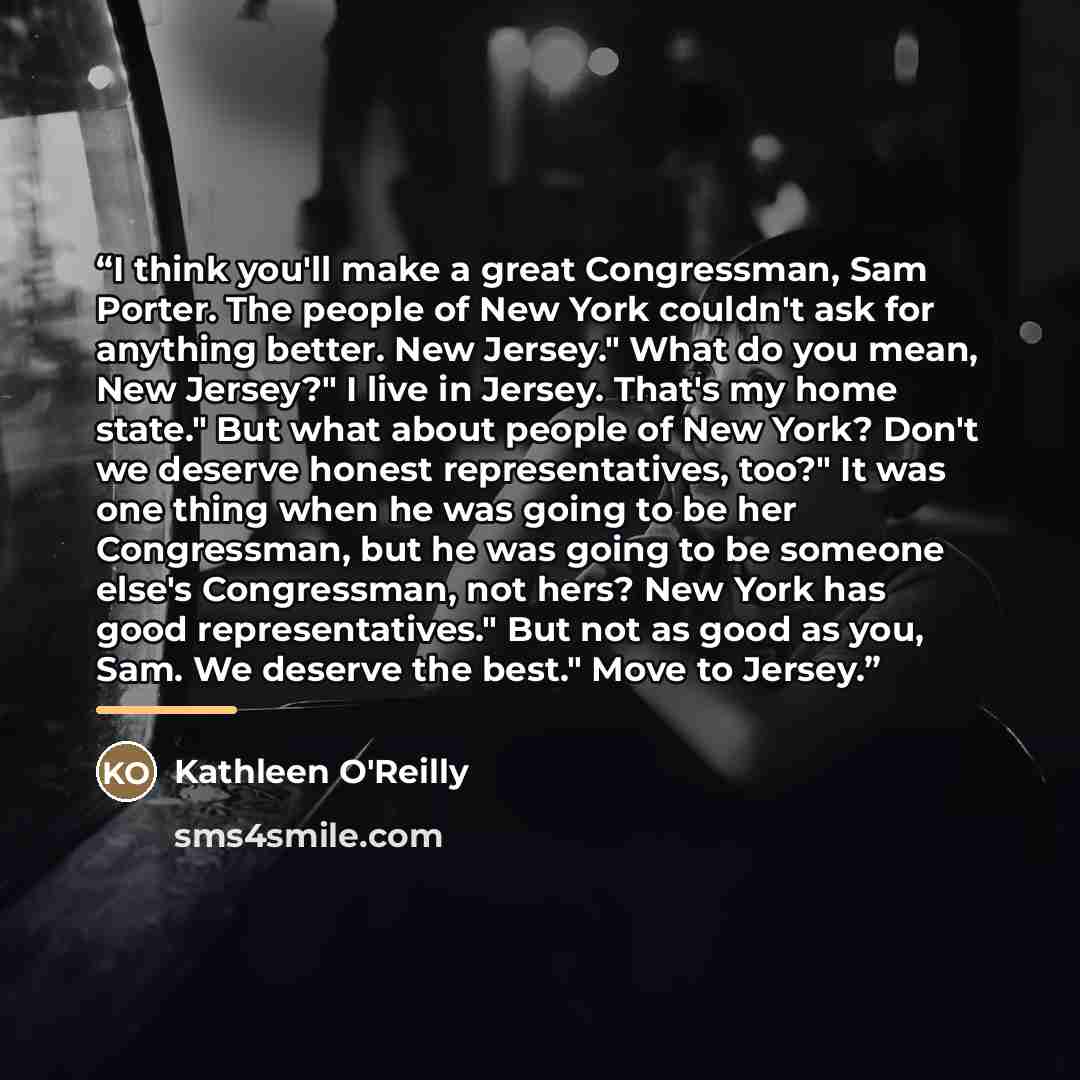 “I think you'll make a great Congressman, Sam Porter. The people of New York couldn't ask for anything better. New Jersey." What do you mean, New Jersey?" I live in Jersey. That's my home state." But what about people of New York? Don't we deserve honest representatives, too?" It was one thing when…” quote by kathleen o'reilly