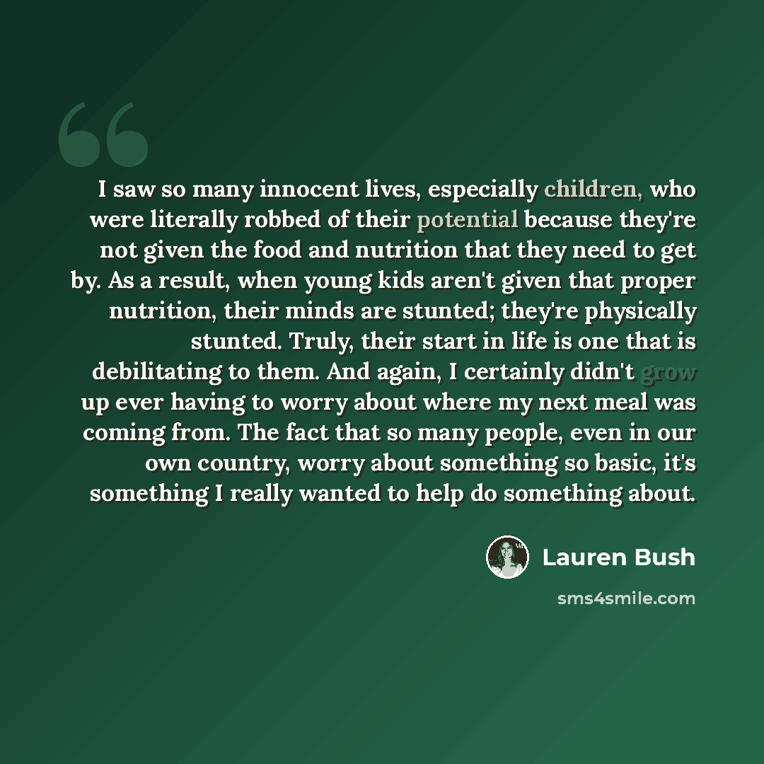 “I saw so many innocent lives, especially children, who were literally robbed of their potential because they're not given the food and nutrition that they need to get by. As a result, when young kids aren't given that proper nutrition, their minds are stunted; they're physically stunted. Truly…” quote by Lauren Bush
