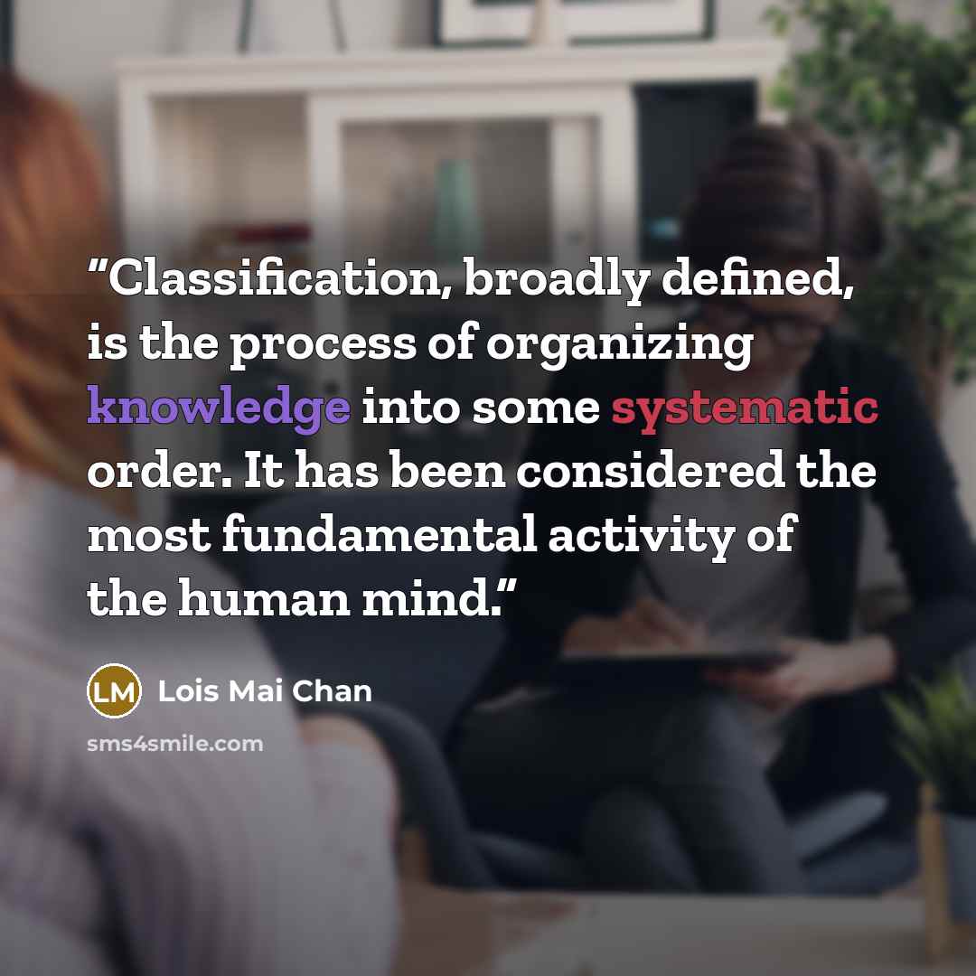 “Classification, broadly defined, is the process of organizing knowledge into some systematic order. It has been considered the most fundamental activity of the human mind.” quote by Lois Mai Chan