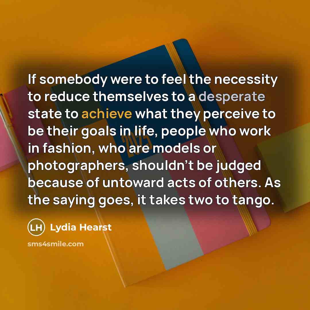 “If somebody were to feel the necessity to reduce themselves to a desperate state to achieve what they perceive to be their goals in life, people who work in fashion, who are models or photographers, shouldn't be judged because of untoward acts of others. As the saying goes, it takes two to tango.” quote by Lydia Hearst