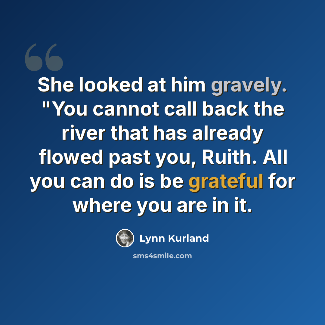“She looked at him gravely. "You cannot call back the river that has already flowed past you, Ruith. All you can do is be grateful for where you are in it.” quote by Lynn Kurland