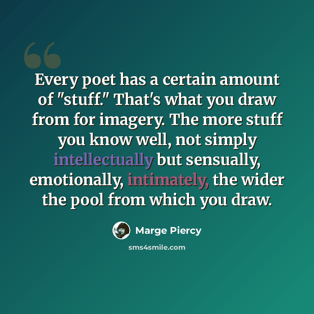 “Every poet has a certain amount of "stuff." That's what you draw from for imagery. The more stuff you know well, not simply intellectually but sensually, emotionally, intimately, the wider the pool from which you draw.” quote by Marge Piercy