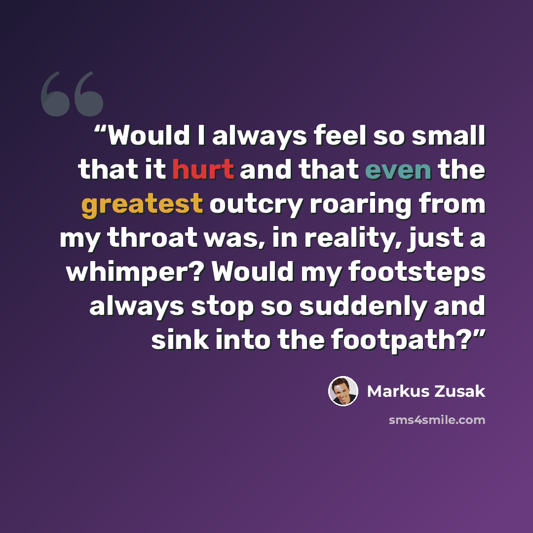 “Would I always feel so small that it hurt and that even the greatest outcry roaring from my throat was, in reality, just a whimper? Would my footsteps always stop so suddenly and sink into the footpath?” quote by Markus Zusak