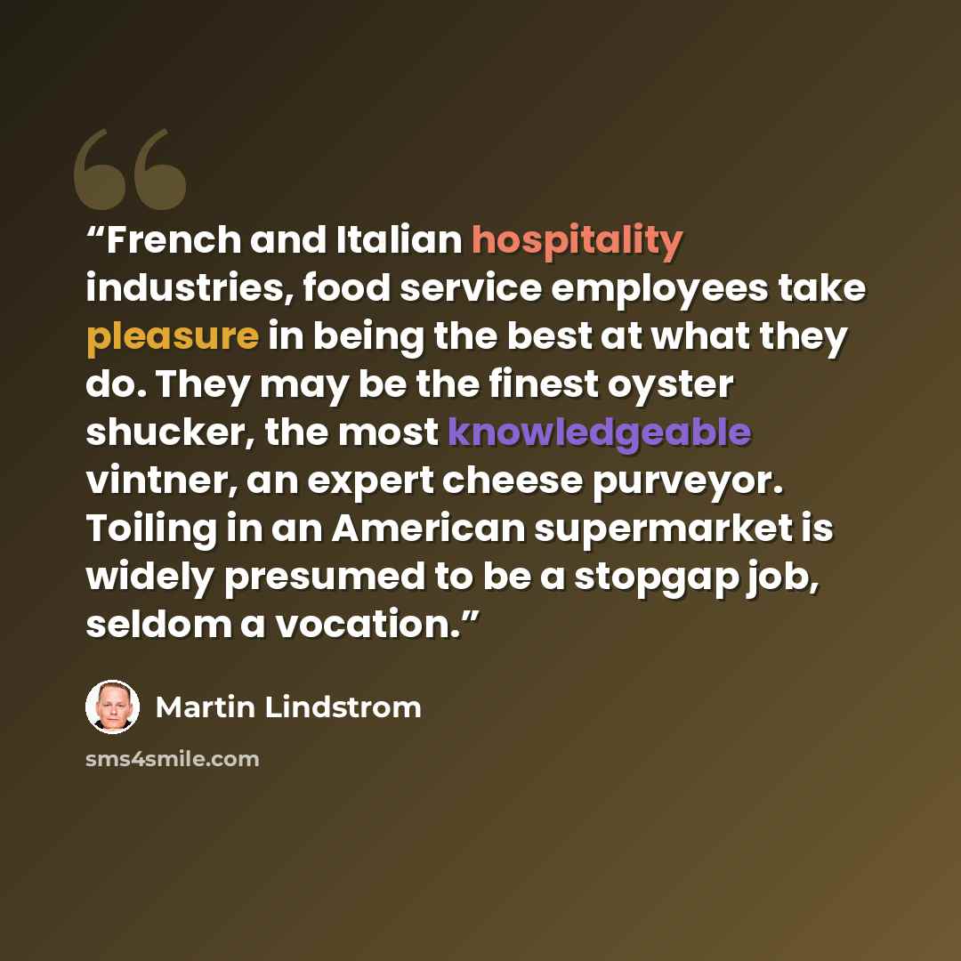 “French and Italian hospitality industries, food service employees take pleasure in being the best at what they do. They may be the finest oyster shucker, the most knowledgeable vintner, an expert cheese purveyor. Toiling in an American supermarket is widely presumed to be a stopgap job, seldom a…” quote by Martin Lindstrom