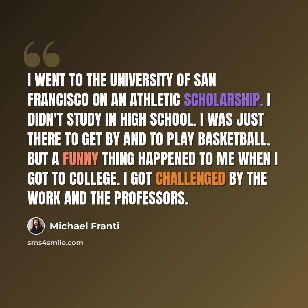 “I went to the University of San Francisco on an athletic scholarship. I didn't study in high school. I was just there to get by and to play basketball. But a funny thing happened to me when I got to college. I got challenged by the work and the professors.” quote by Michael Franti