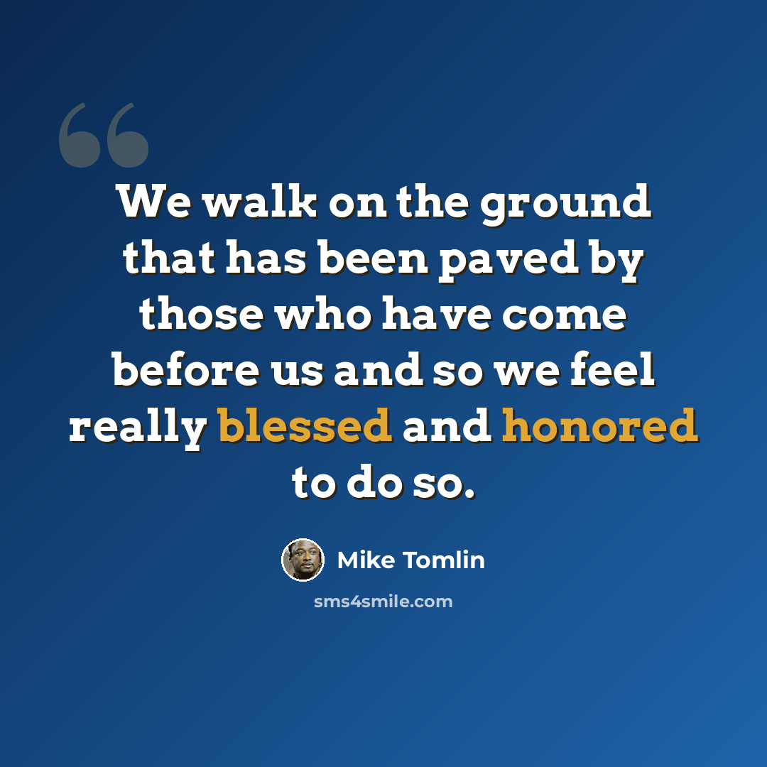“We walk on the ground that has been paved by those who have come before us and so we feel really blessed and honored to do so.” quote by Mike Tomlin