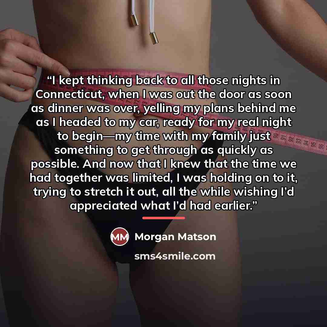 “I kept thinking back to all those nights in Connecticut, when I was out the door as soon as dinner was over, yelling my plans behind me as I headed to my car, ready for my real night to begin—my time with my family just something to get through as quickly as possible. And now that I knew that the…” quote by Morgan Matson