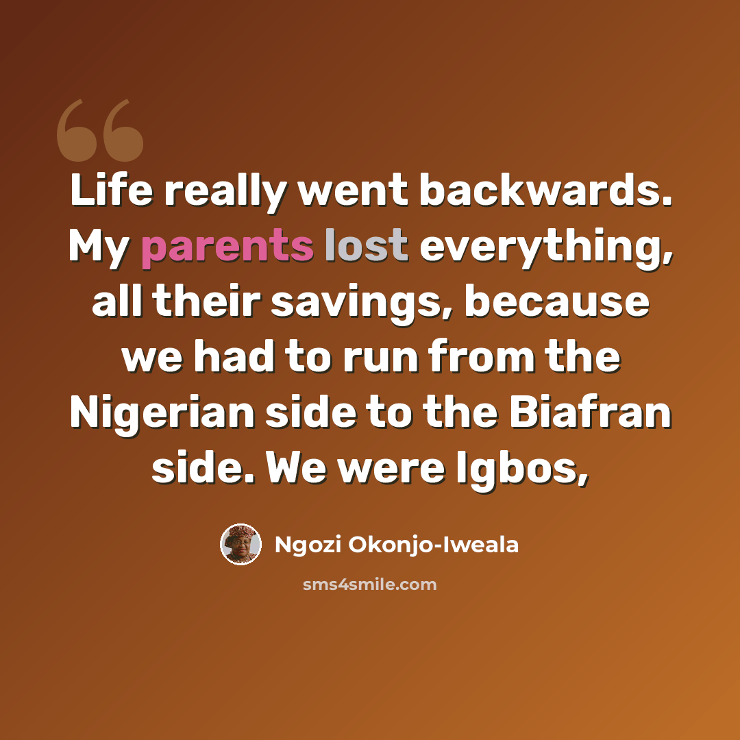 “Life really went backwards. My parents lost everything, all their savings, because we had to run from the Nigerian side to the Biafran side. We were Igbos,” quote by Ngozi Okonjo-Iweala