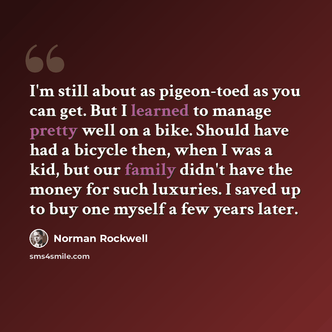 “I'm still about as pigeon-toed as you can get. But I learned to manage pretty well on a bike. Should have had a bicycle then, when I was a kid, but our family didn't have the money for such luxuries. I saved up to buy one myself a few years later.” quote by Norman Rockwell