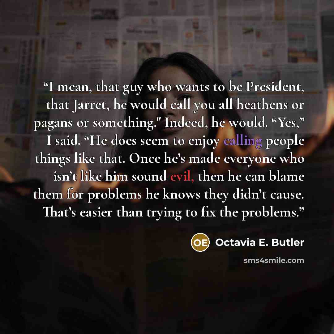 “I mean, that guy who wants to be President, that Jarret, he would call you all heathens or pagans or something." Indeed, he would. “Yes,” I said. “He does seem to enjoy calling people things like that. Once he’s made everyone who isn’t like him sound evil, then he can blame them for problems he…” quote by Octavia E. Butler