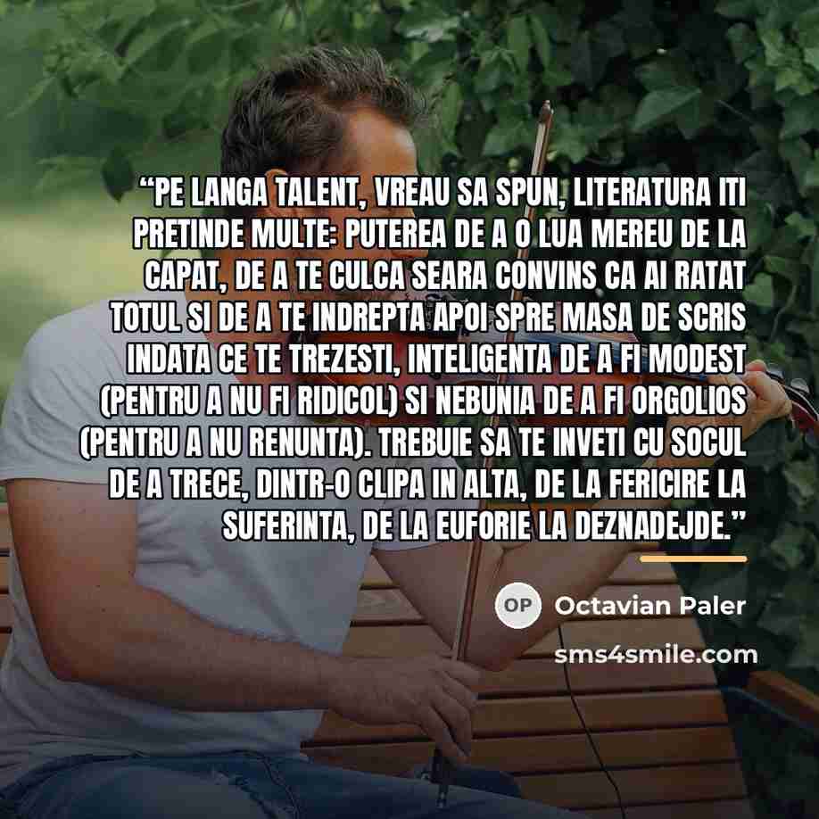 “Pe langa talent, vreau sa spun, literatura iti pretinde multe: puterea de a o lua mereu de la capat, de a te culca seara convins ca ai ratat totul si de a te indrepta apoi spre masa de scris indata ce te trezesti, inteligenta de a fi modest (pentru a nu fi ridicol) si nebunia de a fi orgolios…” quote by Octavian Paler