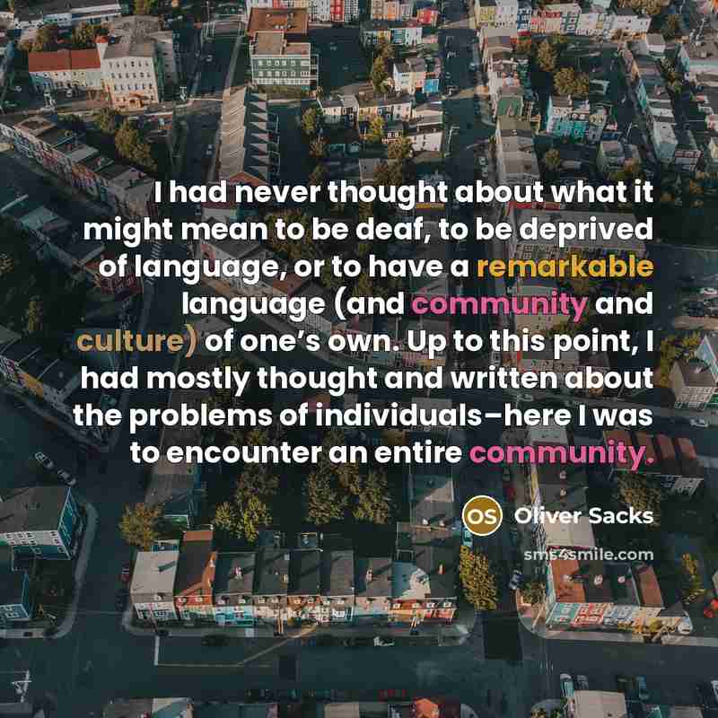 “I had never thought about what it might mean to be deaf, to be deprived of language, or to have a remarkable language (and community and culture) of one’s own. Up to this point, I had mostly thought and written about the problems of individuals–here I was to encounter an entire community.” quote by Oliver Sacks