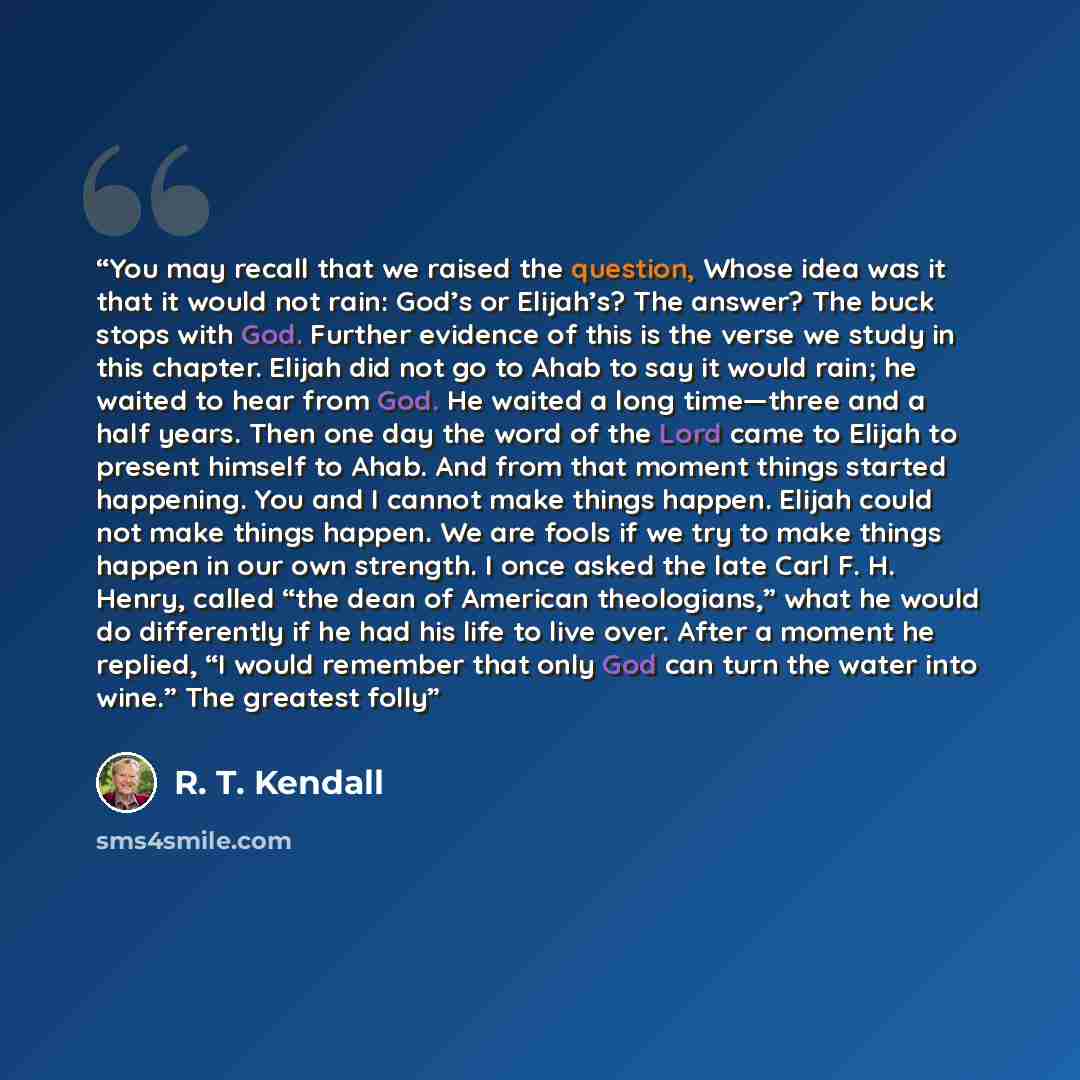 “You may recall that we raised the question, Whose idea was it that it would not rain: God’s or Elijah’s? The answer? The buck stops with God. Further evidence of this is the verse we study in this chapter. Elijah did not go to Ahab to say it would rain; he waited to hear from God. He waited a long…” quote by R. T. Kendall