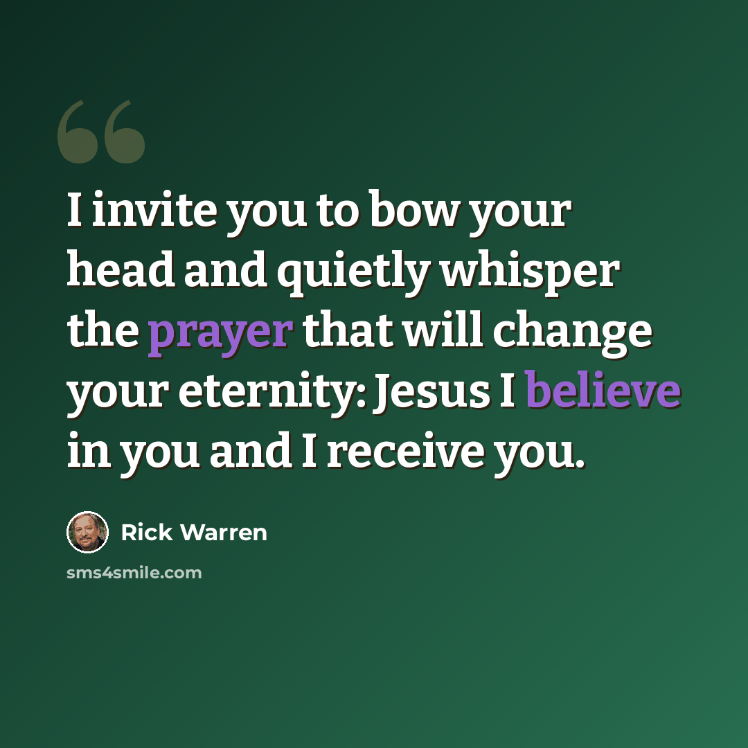 “I invite you to bow your head and quietly whisper the prayer that will change your eternity: Jesus I believe in you and I receive you.” quote by Rick Warren