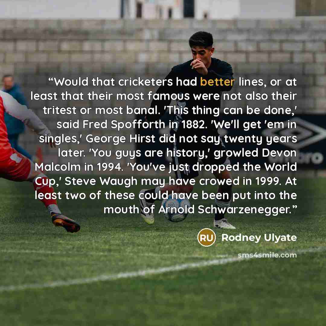 “Would that cricketers had better lines, or at least that their most famous were not also their tritest or most banal. 'This thing can be done,' said Fred Spofforth in 1882. 'We'll get 'em in singles,' George Hirst did not say twenty years later. 'You guys are history,' growled Devon Malcolm in…” quote by Rodney Ulyate