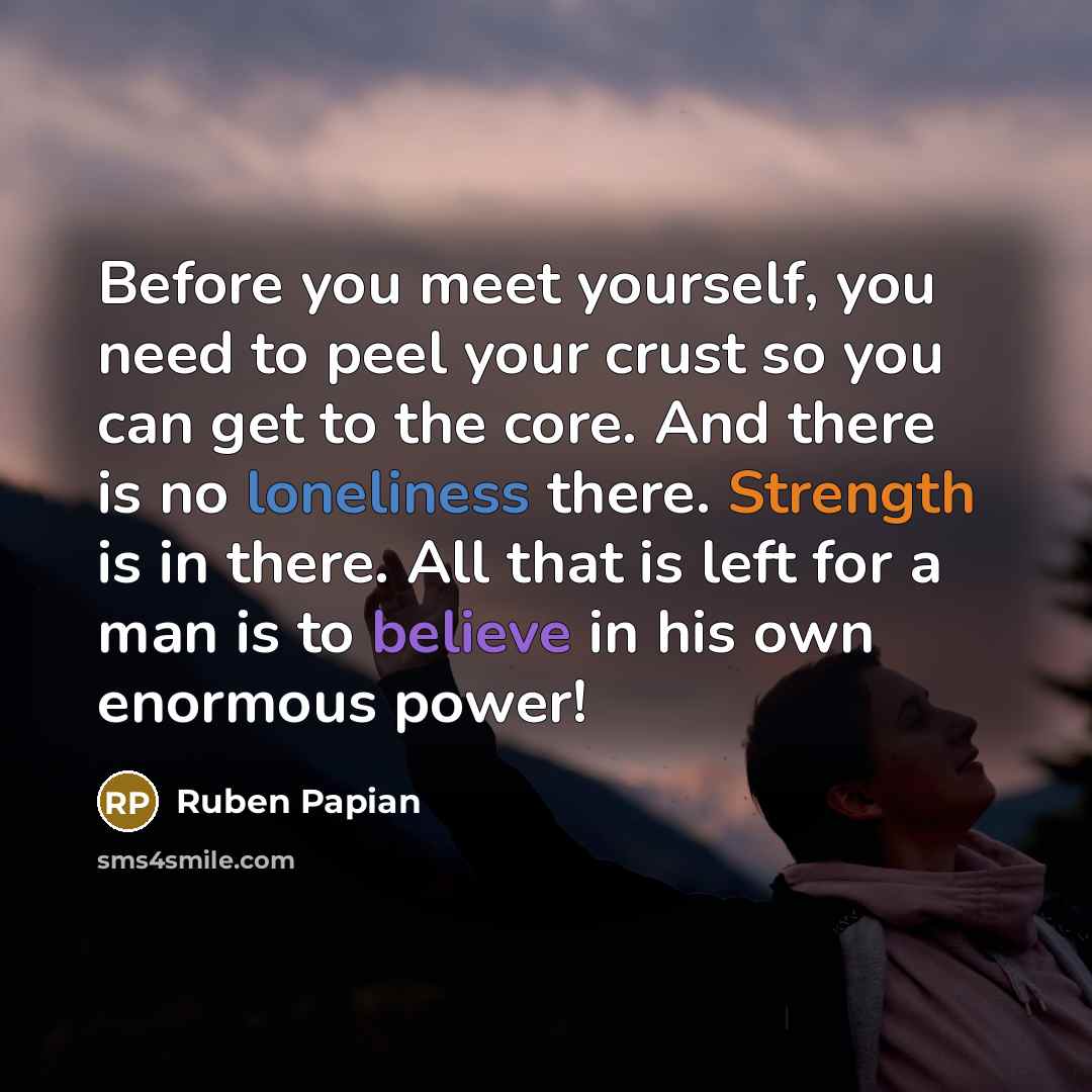 “Before you meet yourself, you need to peel your crust so you can get to the core. And there is no loneliness there. Strength is in there. All that is left for a man is to believe in his own enormous power!” quote by Ruben Papian