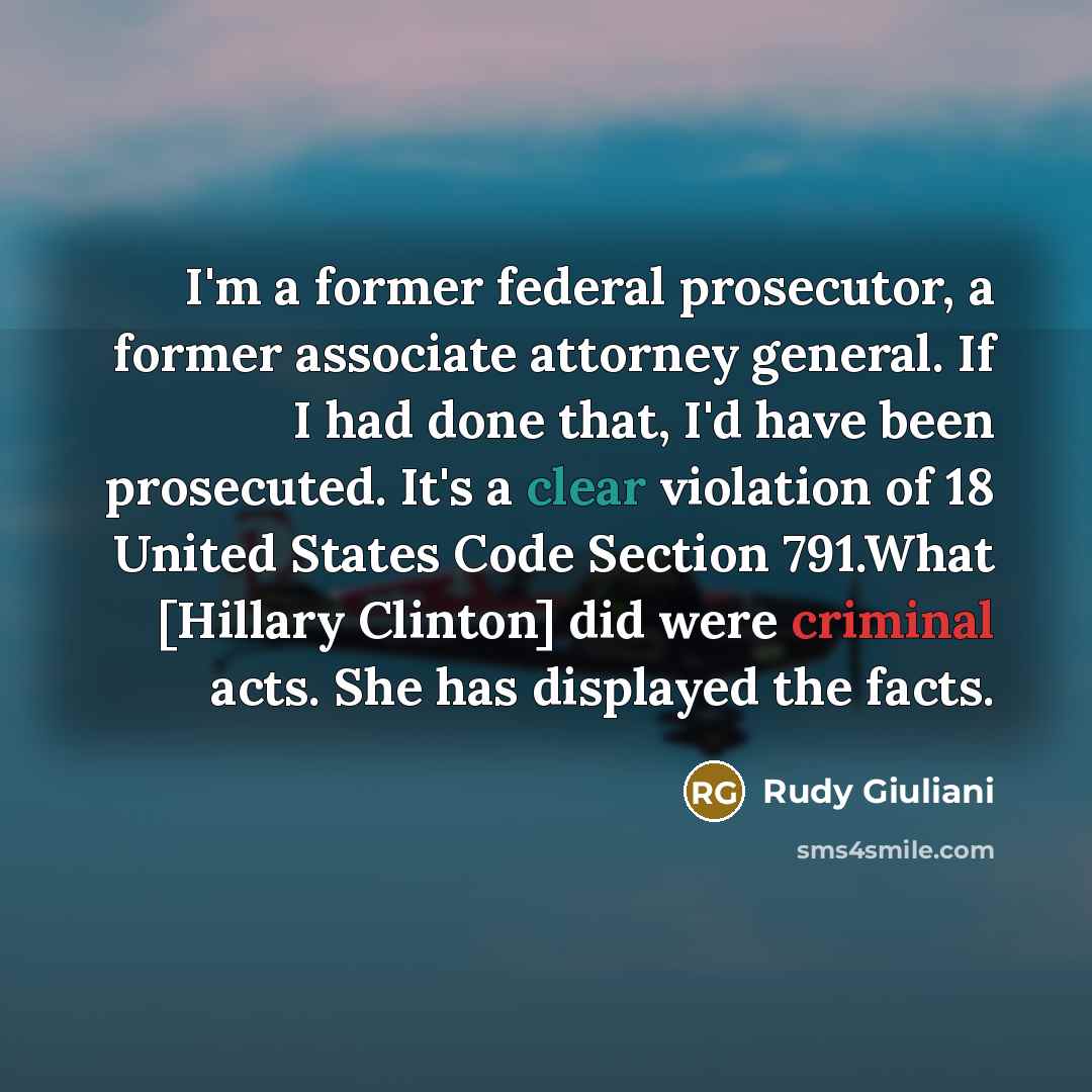“I'm a former federal prosecutor, a former associate attorney general. If I had done that, I'd have been prosecuted. It's a clear violation of 18 United States Code Section 791.What [Hillary Clinton] did were criminal acts. She has displayed the facts.” quote by Rudy Giuliani